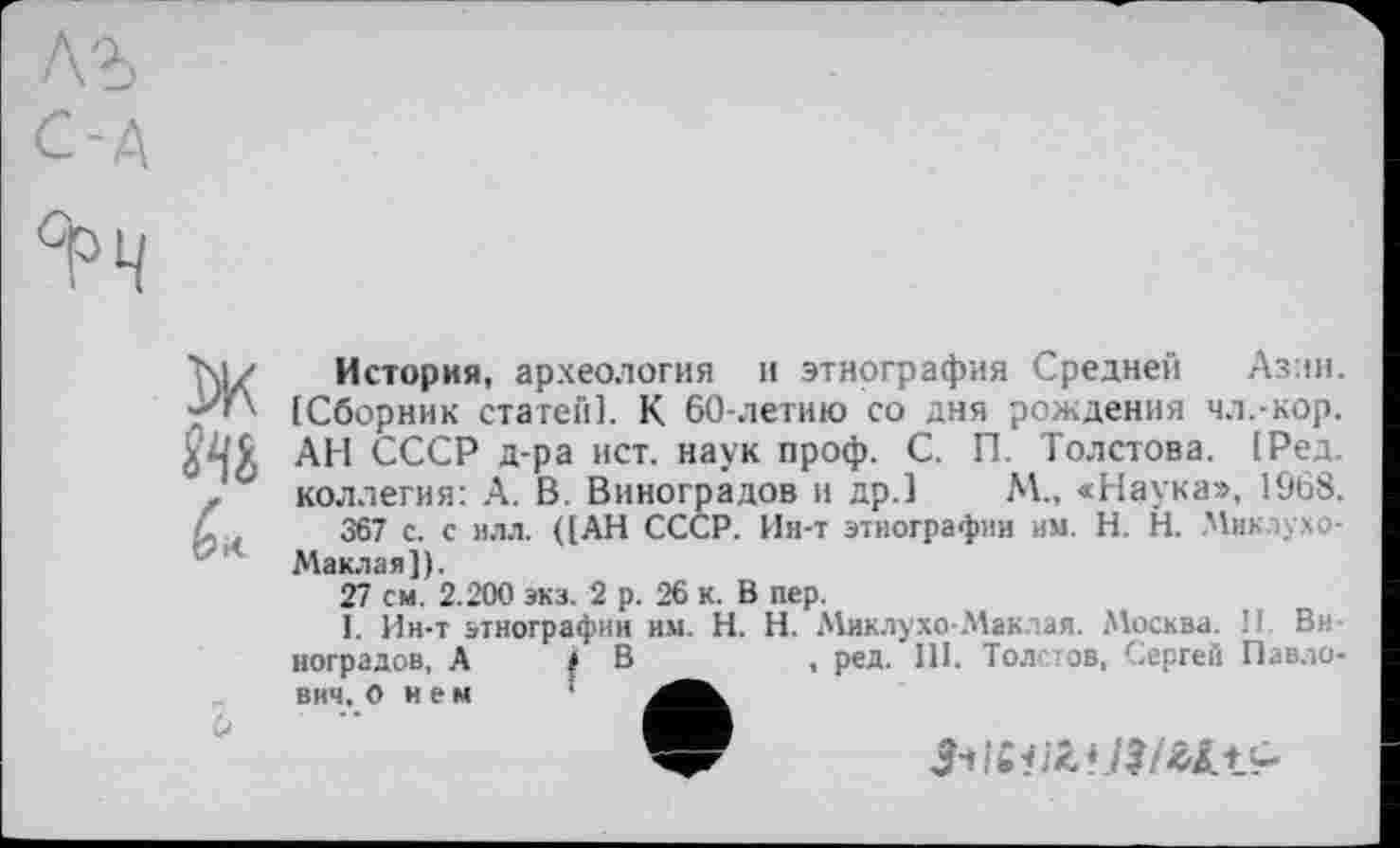 ﻿їж
История, археология и этнография Средней Азин. [Сборник статей]. К 60-летию со дня рождения чл.-кор. АН СССР д-ра ист. наук проф. С. П. Толстова. [Ред. коллегия: А. В. Виноградов и др.] М., «Наука», 1968.
367 с. с илл. ([АН СССР. Ин-т этнографии им. H. Н. Миклухо-
b
Маклая]).
27 см. 2.200 экз. 2 р. 26 к. В пер.
1. Ин-т этнографии им. H. Н. Миклухо-Маклая. Москва. II. Виноградов, А і В	, ред. III. Толстов, Сергей Павло-
вич, о и е м